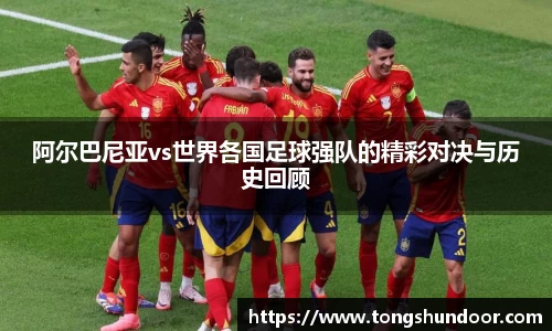 阿尔巴尼亚vs世界各国足球强队的精彩对决与历史回顾